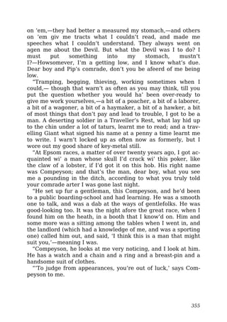 on ’em,—they had better a measured my stomach,—and others
on ’em giv me tracts what I couldn’t read, and made me
speeches what I couldn’t understand. They always went on
agen me about the Devil. But what the Devil was I to do? I
must put something into my stomach, mustn’t
I?—Howsomever, I’m a getting low, and I know what’s due.
Dear boy and Pip’s comrade, don’t you be afeerd of me being
low.
“Tramping, begging, thieving, working sometimes when I
could,— though that warn’t as often as you may think, till you
put the question whether you would ha’ been over-ready to
give me work yourselves,—a bit of a poacher, a bit of a laborer,
a bit of a wagoner, a bit of a haymaker, a bit of a hawker, a bit
of most things that don’t pay and lead to trouble, I got to be a
man. A deserting soldier in a Traveller’s Rest, what lay hid up
to the chin under a lot of taturs, learnt me to read; and a trav-
elling Giant what signed his name at a penny a time learnt me
to write. I warn’t locked up as often now as formerly, but I
wore out my good share of key-metal still.
“At Epsom races, a matter of over twenty years ago, I got ac-
quainted wi’ a man whose skull I’d crack wi’ this poker, like
the claw of a lobster, if I’d got it on this hob. His right name
was Compeyson; and that’s the man, dear boy, what you see
me a pounding in the ditch, according to what you truly told
your comrade arter I was gone last night.
“He set up fur a gentleman, this Compeyson, and he’d been
to a public boarding-school and had learning. He was a smooth
one to talk, and was a dab at the ways of gentlefolks. He was
good-looking too. It was the night afore the great race, when I
found him on the heath, in a booth that I know’d on. Him and
some more was a sitting among the tables when I went in, and
the landlord (which had a knowledge of me, and was a sporting
one) called him out, and said, ‘I think this is a man that might
suit you,’—meaning I was.
“Compeyson, he looks at me very noticing, and I look at him.
He has a watch and a chain and a ring and a breast-pin and a
handsome suit of clothes.
“‘To judge from appearances, you’re out of luck,’ says Com-
peyson to me.
355
 