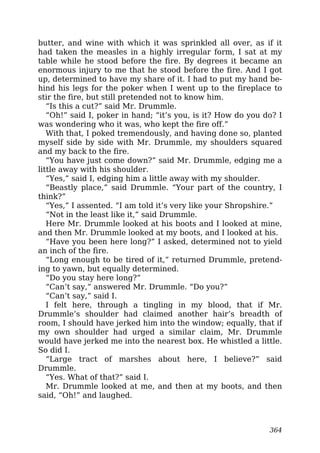 butter, and wine with which it was sprinkled all over, as if it
had taken the measles in a highly irregular form, I sat at my
table while he stood before the fire. By degrees it became an
enormous injury to me that he stood before the fire. And I got
up, determined to have my share of it. I had to put my hand be-
hind his legs for the poker when I went up to the fireplace to
stir the fire, but still pretended not to know him.
“Is this a cut?” said Mr. Drummle.
“Oh!” said I, poker in hand; “it’s you, is it? How do you do? I
was wondering who it was, who kept the fire off.”
With that, I poked tremendously, and having done so, planted
myself side by side with Mr. Drummle, my shoulders squared
and my back to the fire.
“You have just come down?” said Mr. Drummle, edging me a
little away with his shoulder.
“Yes,” said I, edging him a little away with my shoulder.
“Beastly place,” said Drummle. “Your part of the country, I
think?”
“Yes,” I assented. “I am told it’s very like your Shropshire.”
“Not in the least like it,” said Drummle.
Here Mr. Drummle looked at his boots and I looked at mine,
and then Mr. Drummle looked at my boots, and I looked at his.
“Have you been here long?” I asked, determined not to yield
an inch of the fire.
“Long enough to be tired of it,” returned Drummle, pretend-
ing to yawn, but equally determined.
“Do you stay here long?”
“Can’t say,” answered Mr. Drummle. “Do you?”
“Can’t say,” said I.
I felt here, through a tingling in my blood, that if Mr.
Drummle’s shoulder had claimed another hair’s breadth of
room, I should have jerked him into the window; equally, that if
my own shoulder had urged a similar claim, Mr. Drummle
would have jerked me into the nearest box. He whistled a little.
So did I.
“Large tract of marshes about here, I believe?” said
Drummle.
“Yes. What of that?” said I.
Mr. Drummle looked at me, and then at my boots, and then
said, “Oh!” and laughed.
364
 
