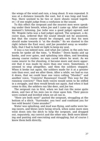 the wings of the wind and rain, a long shout. It was repeated. It
was at a distance towards the east, but it was long and loud.
Nay, there seemed to be two or more shouts raised togeth-
er,—if one might judge from a confusion in the sound.
To this effect the sergeant and the nearest men were speak-
ing under their breath, when Joe and I came up. After another
moment’s listening, Joe (who was a good judge) agreed, and
Mr. Wopsle (who was a bad judge) agreed. The sergeant, a de-
cisive man, ordered that the sound should not be answered,
but that the course should be changed, and that his men
should make towards it “at the double.” So we slanted to the
right (where the East was), and Joe pounded away so wonder-
fully, that I had to hold on tight to keep my seat.
It was a run indeed now, and what Joe called, in the only two
words he spoke all the time, “a Winder.” Down banks and up
banks, and over gates, and splashing into dikes, and breaking
among coarse rushes: no man cared where he went. As we
came nearer to the shouting, it became more and more appar-
ent that it was made by more than one voice. Sometimes, it
seemed to stop altogether, and then the soldiers stopped.
When it broke out again, the soldiers made for it at a greater
rate than ever, and we after them. After a while, we had so run
it down, that we could hear one voice calling “Murder!” and
another voice, “Convicts! Runaways! Guard! This way for the
runaway convicts!” Then both voices would seem to be stifled
in a struggle, and then would break out again. And when it had
come to this, the soldiers ran like deer, and Joe too.
The sergeant ran in first, when we had run the noise quite
down, and two of his men ran in close upon him. Their pieces
were cocked and levelled when we all ran in.
“Here are both men!” panted the sergeant, struggling at the
bottom of a ditch. “Surrender, you two! and confound you for
two wild beasts! Come asunder!”
Water was splashing, and mud was flying, and oaths were be-
ing sworn, and blows were being struck, when some more men
went down into the ditch to help the sergeant, and dragged
out, separately, my convict and the other one. Both were bleed-
ing and panting and execrating and struggling; but of course I
knew them both directly.
37
 