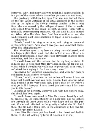 betrayed. Why I fail in my ability to finish it, I cannot explain. It
is a part of the secret which is another person’s and not mine.”
She gradually withdrew her eyes from me, and turned them
on the fire. After watching it for what appeared in the silence
and by the light of the slowly wasting candles to be a long
time, she was roused by the collapse of some of the red coals,
and looked towards me again—at first, vacantly—then, with a
gradually concentrating attention. All this time Estella knitted
on. When Miss Havisham had fixed her attention on me, she
said, speaking as if there had been no lapse in our dialogue,—
“What else?”
“Estella,” said I, turning to her now, and trying to command
my trembling voice, “you know I love you. You know that I have
loved you long and dearly.”
She raised her eyes to my face, on being thus addressed, and
her fingers plied their work, and she looked at me with an un-
moved countenance. I saw that Miss Havisham glanced from
me to her, and from her to me.
“I should have said this sooner, but for my long mistake. It
induced me to hope that Miss Havisham meant us for one an-
other. While I thought you could not help yourself, as it were, I
refrained from saying it. But I must say it now.”
Preserving her unmoved countenance, and with her fingers
still going, Estella shook her head.
“I know,” said I, in answer to that action,—“I know. I have no
hope that I shall ever call you mine, Estella. I am ignorant what
may become of me very soon, how poor I may be, or where I
may go. Still, I love you. I have loved you ever since I first saw
you in this house.”
Looking at me perfectly unmoved and with her fingers busy,
she shook her head again.
“It would have been cruel in Miss Havisham, horribly cruel,
to practise on the susceptibility of a poor boy, and to torture
me through all these years with a vain hope and an idle pur-
suit, if she had reflected on the gravity of what she did. But I
think she did not. I think that, in the endurance of her own tri-
al, she forgot mine, Estella.”
I saw Miss Havisham put her hand to her heart and hold it
there, as she sat looking by turns at Estella and at me.
371
 