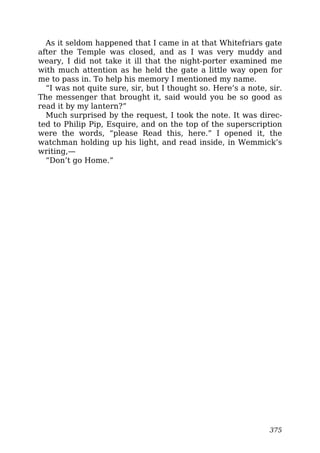 As it seldom happened that I came in at that Whitefriars gate
after the Temple was closed, and as I was very muddy and
weary, I did not take it ill that the night-porter examined me
with much attention as he held the gate a little way open for
me to pass in. To help his memory I mentioned my name.
“I was not quite sure, sir, but I thought so. Here’s a note, sir.
The messenger that brought it, said would you be so good as
read it by my lantern?”
Much surprised by the request, I took the note. It was direc-
ted to Philip Pip, Esquire, and on the top of the superscription
were the words, “please Read this, here.” I opened it, the
watchman holding up his light, and read inside, in Wemmick’s
writing,—
“Don’t go Home.”
375
 