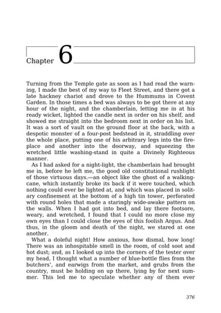 Chapter 6
Turning from the Temple gate as soon as I had read the warn-
ing, I made the best of my way to Fleet Street, and there got a
late hackney chariot and drove to the Hummums in Covent
Garden. In those times a bed was always to be got there at any
hour of the night, and the chamberlain, letting me in at his
ready wicket, lighted the candle next in order on his shelf, and
showed me straight into the bedroom next in order on his list.
It was a sort of vault on the ground floor at the back, with a
despotic monster of a four-post bedstead in it, straddling over
the whole place, putting one of his arbitrary legs into the fire-
place and another into the doorway, and squeezing the
wretched little washing-stand in quite a Divinely Righteous
manner.
As I had asked for a night-light, the chamberlain had brought
me in, before he left me, the good old constitutional rushlight
of those virtuous days.—an object like the ghost of a walking-
cane, which instantly broke its back if it were touched, which
nothing could ever be lighted at, and which was placed in solit-
ary confinement at the bottom of a high tin tower, perforated
with round holes that made a staringly wide-awake pattern on
the walls. When I had got into bed, and lay there footsore,
weary, and wretched, I found that I could no more close my
own eyes than I could close the eyes of this foolish Argus. And
thus, in the gloom and death of the night, we stared at one
another.
What a doleful night! How anxious, how dismal, how long!
There was an inhospitable smell in the room, of cold soot and
hot dust; and, as I looked up into the corners of the tester over
my head, I thought what a number of blue-bottle flies from the
butchers’, and earwigs from the market, and grubs from the
country, must be holding on up there, lying by for next sum-
mer. This led me to speculate whether any of them ever
376
 