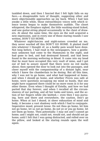 tumbled down, and then I fancied that I felt light falls on my
face,—a disagreeable turn of thought, suggesting other and
more objectionable approaches up my back. When I had lain
awake a little while, those extraordinary voices with which si-
lence teems began to make themselves audible. The closet
whispered, the fireplace sighed, the little washing-stand ticked,
and one guitar-string played occasionally in the chest of draw-
ers. At about the same time, the eyes on the wall acquired a
new expression, and in every one of those staring rounds I saw
written, DON’T GO HOME.
Whatever night-fancies and night-noises crowded on me,
they never warded off this DON’T GO HOME. It plaited itself
into whatever I thought of, as a bodily pain would have done.
Not long before, I had read in the newspapers, how a gentle-
man unknown had come to the Hummums in the night, and
had gone to bed, and had destroyed himself, and had been
found in the morning weltering in blood. It came into my head
that he must have occupied this very vault of mine, and I got
out of bed to assure myself that there were no red marks
about; then opened the door to look out into the passages, and
cheer myself with the companionship of a distant light, near
which I knew the chamberlain to be dozing. But all this time,
why I was not to go home, and what had happened at home,
and when I should go home, and whether Provis was safe at
home, were questions occupying my mind so busily, that one
might have supposed there could be no more room in it for any
other theme. Even when I thought of Estella, and how we had
parted that day forever, and when I recalled all the circum-
stances of our parting, and all her looks and tones, and the ac-
tion of her fingers while she knitted,— even then I was pursu-
ing, here and there and everywhere, the caution, Don’t go
home. When at last I dozed, in sheer exhaustion of mind and
body, it became a vast shadowy verb which I had to conjugate.
Imperative mood, present tense: Do not thou go home, let him
not go home, let us not go home, do not ye or you go home, let
not them go home. Then potentially: I may not and I cannot go
home; and I might not, could not, would not, and should not go
home; until I felt that I was going distracted, and rolled over on
the pillow, and looked at the staring rounds upon the wall
again.
377
 