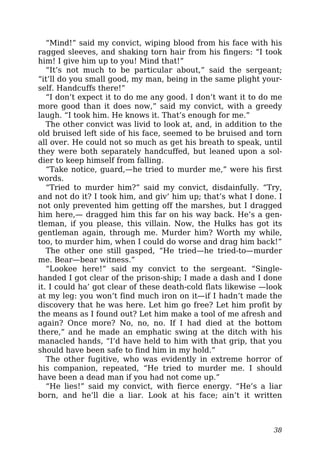 “Mind!” said my convict, wiping blood from his face with his
ragged sleeves, and shaking torn hair from his fingers: “I took
him! I give him up to you! Mind that!”
“It’s not much to be particular about,” said the sergeant;
“it’ll do you small good, my man, being in the same plight your-
self. Handcuffs there!”
“I don’t expect it to do me any good. I don’t want it to do me
more good than it does now,” said my convict, with a greedy
laugh. “I took him. He knows it. That’s enough for me.”
The other convict was livid to look at, and, in addition to the
old bruised left side of his face, seemed to be bruised and torn
all over. He could not so much as get his breath to speak, until
they were both separately handcuffed, but leaned upon a sol-
dier to keep himself from falling.
“Take notice, guard,—he tried to murder me,” were his first
words.
“Tried to murder him?” said my convict, disdainfully. “Try,
and not do it? I took him, and giv’ him up; that’s what I done. I
not only prevented him getting off the marshes, but I dragged
him here,— dragged him this far on his way back. He’s a gen-
tleman, if you please, this villain. Now, the Hulks has got its
gentleman again, through me. Murder him? Worth my while,
too, to murder him, when I could do worse and drag him back!”
The other one still gasped, “He tried—he tried-to—murder
me. Bear—bear witness.”
“Lookee here!” said my convict to the sergeant. “Single-
handed I got clear of the prison-ship; I made a dash and I done
it. I could ha’ got clear of these death-cold flats likewise —look
at my leg: you won’t find much iron on it—if I hadn’t made the
discovery that he was here. Let him go free? Let him profit by
the means as I found out? Let him make a tool of me afresh and
again? Once more? No, no, no. If I had died at the bottom
there,” and he made an emphatic swing at the ditch with his
manacled hands, “I’d have held to him with that grip, that you
should have been safe to find him in my hold.”
The other fugitive, who was evidently in extreme horror of
his companion, repeated, “He tried to murder me. I should
have been a dead man if you had not come up.”
“He lies!” said my convict, with fierce energy. “He’s a liar
born, and he’ll die a liar. Look at his face; ain’t it written
38
 