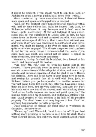 it might be prudent, if you should want to slip Tom, Jack, or
Richard on board a foreign packet-boat, there he is—ready.”
Much comforted by these considerations, I thanked Wem-
mick again and again, and begged him to proceed.
“Well, sir! Mr. Herbert threw himself into the business with a
will, and by nine o’clock last night he housed Tom, Jack, or
Richard,— whichever it may be,—you and I don’t want to
know,—quite successfully. At the old lodgings it was under-
stood that he was summoned to Dover, and, in fact, he was
taken down the Dover road and cornered out of it. Now, anoth-
er great advantage of all this is, that it was done without you,
and when, if any one was concerning himself about your move-
ments, you must be known to be ever so many miles off and
quite otherwise engaged. This diverts suspicion and confuses
it; and for the same reason I recommended that, even if you
came back last night, you should not go home. It brings in
more confusion, and you want confusion.”
Wemmick, having finished his breakfast, here looked at his
watch, and began to get his coat on.
“And now, Mr. Pip,” said he, with his hands still in the
sleeves, “I have probably done the most I can do; but if I can
ever do more,— from a Walworth point of view, and in a strictly
private and personal capacity,—I shall be glad to do it. Here’s
the address. There can be no harm in your going here to-night,
and seeing for yourself that all is well with Tom, Jack, or
Richard, before you go home,—which is another reason for
your not going home last night. But, after you have gone home,
don’t go back here. You are very welcome, I am sure, Mr. Pip”;
his hands were now out of his sleeves, and I was shaking them;
“and let me finally impress one important point upon you.” He
laid his hands upon my shoulders, and added in a solemn whis-
per: “Avail yourself of this evening to lay hold of his portable
property. You don’t know what may happen to him. Don’t let
anything happen to the portable property.”
Quite despairing of making my mind clear to Wemmick on
this point, I forbore to try.
“Time’s up,” said Wemmick, “and I must be off. If you had
nothing more pressing to do than to keep here till dark, that’s
what I should advise. You look very much worried, and it would
382
 