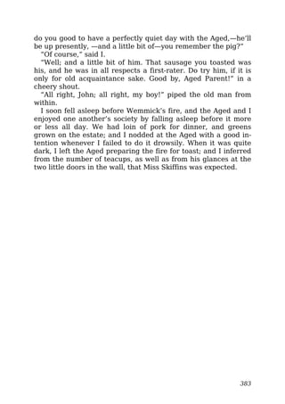 do you good to have a perfectly quiet day with the Aged,—he’ll
be up presently, —and a little bit of—you remember the pig?”
“Of course,” said I.
“Well; and a little bit of him. That sausage you toasted was
his, and he was in all respects a first-rater. Do try him, if it is
only for old acquaintance sake. Good by, Aged Parent!” in a
cheery shout.
“All right, John; all right, my boy!” piped the old man from
within.
I soon fell asleep before Wemmick’s fire, and the Aged and I
enjoyed one another’s society by falling asleep before it more
or less all day. We had loin of pork for dinner, and greens
grown on the estate; and I nodded at the Aged with a good in-
tention whenever I failed to do it drowsily. When it was quite
dark, I left the Aged preparing the fire for toast; and I inferred
from the number of teacups, as well as from his glances at the
two little doors in the wall, that Miss Skiffins was expected.
383
 