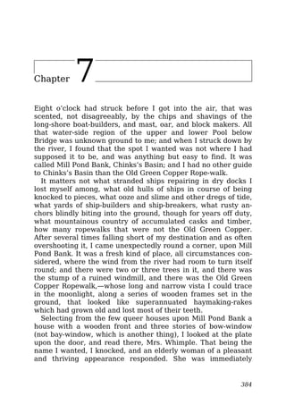 Chapter 7
Eight o’clock had struck before I got into the air, that was
scented, not disagreeably, by the chips and shavings of the
long-shore boat-builders, and mast, oar, and block makers. All
that water-side region of the upper and lower Pool below
Bridge was unknown ground to me; and when I struck down by
the river, I found that the spot I wanted was not where I had
supposed it to be, and was anything but easy to find. It was
called Mill Pond Bank, Chinks’s Basin; and I had no other guide
to Chinks’s Basin than the Old Green Copper Rope-walk.
It matters not what stranded ships repairing in dry docks I
lost myself among, what old hulls of ships in course of being
knocked to pieces, what ooze and slime and other dregs of tide,
what yards of ship-builders and ship-breakers, what rusty an-
chors blindly biting into the ground, though for years off duty,
what mountainous country of accumulated casks and timber,
how many ropewalks that were not the Old Green Copper.
After several times falling short of my destination and as often
overshooting it, I came unexpectedly round a corner, upon Mill
Pond Bank. It was a fresh kind of place, all circumstances con-
sidered, where the wind from the river had room to turn itself
round; and there were two or three trees in it, and there was
the stump of a ruined windmill, and there was the Old Green
Copper Ropewalk,—whose long and narrow vista I could trace
in the moonlight, along a series of wooden frames set in the
ground, that looked like superannuated haymaking-rakes
which had grown old and lost most of their teeth.
Selecting from the few queer houses upon Mill Pond Bank a
house with a wooden front and three stories of bow-window
(not bay-window, which is another thing), I looked at the plate
upon the door, and read there, Mrs. Whimple. That being the
name I wanted, I knocked, and an elderly woman of a pleasant
and thriving appearance responded. She was immediately
384
 