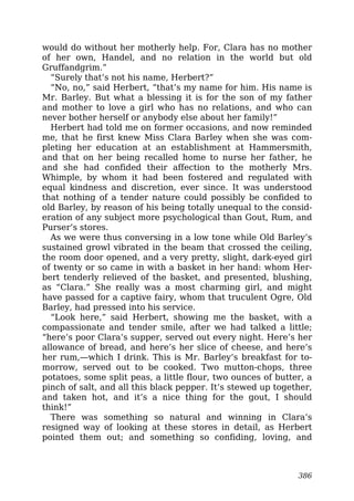 would do without her motherly help. For, Clara has no mother
of her own, Handel, and no relation in the world but old
Gruffandgrim.”
“Surely that’s not his name, Herbert?”
“No, no,” said Herbert, “that’s my name for him. His name is
Mr. Barley. But what a blessing it is for the son of my father
and mother to love a girl who has no relations, and who can
never bother herself or anybody else about her family!”
Herbert had told me on former occasions, and now reminded
me, that he first knew Miss Clara Barley when she was com-
pleting her education at an establishment at Hammersmith,
and that on her being recalled home to nurse her father, he
and she had confided their affection to the motherly Mrs.
Whimple, by whom it had been fostered and regulated with
equal kindness and discretion, ever since. It was understood
that nothing of a tender nature could possibly be confided to
old Barley, by reason of his being totally unequal to the consid-
eration of any subject more psychological than Gout, Rum, and
Purser’s stores.
As we were thus conversing in a low tone while Old Barley’s
sustained growl vibrated in the beam that crossed the ceiling,
the room door opened, and a very pretty, slight, dark-eyed girl
of twenty or so came in with a basket in her hand: whom Her-
bert tenderly relieved of the basket, and presented, blushing,
as “Clara.” She really was a most charming girl, and might
have passed for a captive fairy, whom that truculent Ogre, Old
Barley, had pressed into his service.
“Look here,” said Herbert, showing me the basket, with a
compassionate and tender smile, after we had talked a little;
“here’s poor Clara’s supper, served out every night. Here’s her
allowance of bread, and here’s her slice of cheese, and here’s
her rum,—which I drink. This is Mr. Barley’s breakfast for to-
morrow, served out to be cooked. Two mutton-chops, three
potatoes, some split peas, a little flour, two ounces of butter, a
pinch of salt, and all this black pepper. It’s stewed up together,
and taken hot, and it’s a nice thing for the gout, I should
think!”
There was something so natural and winning in Clara’s
resigned way of looking at these stores in detail, as Herbert
pointed them out; and something so confiding, loving, and
386
 