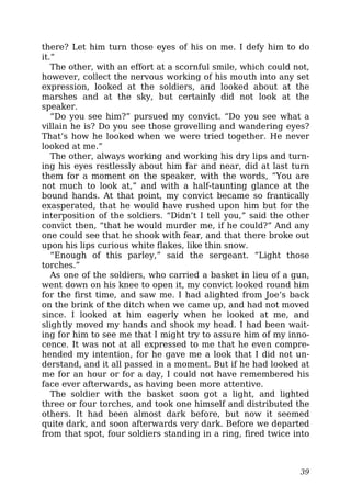 there? Let him turn those eyes of his on me. I defy him to do
it.”
The other, with an effort at a scornful smile, which could not,
however, collect the nervous working of his mouth into any set
expression, looked at the soldiers, and looked about at the
marshes and at the sky, but certainly did not look at the
speaker.
“Do you see him?” pursued my convict. “Do you see what a
villain he is? Do you see those grovelling and wandering eyes?
That’s how he looked when we were tried together. He never
looked at me.”
The other, always working and working his dry lips and turn-
ing his eyes restlessly about him far and near, did at last turn
them for a moment on the speaker, with the words, “You are
not much to look at,” and with a half-taunting glance at the
bound hands. At that point, my convict became so frantically
exasperated, that he would have rushed upon him but for the
interposition of the soldiers. “Didn’t I tell you,” said the other
convict then, “that he would murder me, if he could?” And any
one could see that he shook with fear, and that there broke out
upon his lips curious white flakes, like thin snow.
“Enough of this parley,” said the sergeant. “Light those
torches.”
As one of the soldiers, who carried a basket in lieu of a gun,
went down on his knee to open it, my convict looked round him
for the first time, and saw me. I had alighted from Joe’s back
on the brink of the ditch when we came up, and had not moved
since. I looked at him eagerly when he looked at me, and
slightly moved my hands and shook my head. I had been wait-
ing for him to see me that I might try to assure him of my inno-
cence. It was not at all expressed to me that he even compre-
hended my intention, for he gave me a look that I did not un-
derstand, and it all passed in a moment. But if he had looked at
me for an hour or for a day, I could not have remembered his
face ever afterwards, as having been more attentive.
The soldier with the basket soon got a light, and lighted
three or four torches, and took one himself and distributed the
others. It had been almost dark before, but now it seemed
quite dark, and soon afterwards very dark. Before we departed
from that spot, four soldiers standing in a ring, fired twice into
39
 