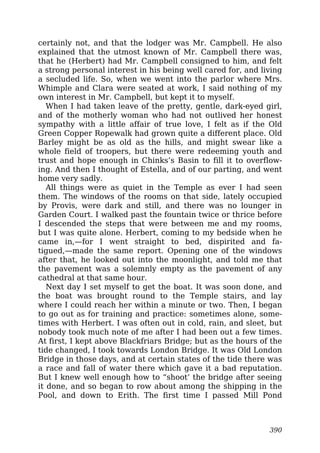 certainly not, and that the lodger was Mr. Campbell. He also
explained that the utmost known of Mr. Campbell there was,
that he (Herbert) had Mr. Campbell consigned to him, and felt
a strong personal interest in his being well cared for, and living
a secluded life. So, when we went into the parlor where Mrs.
Whimple and Clara were seated at work, I said nothing of my
own interest in Mr. Campbell, but kept it to myself.
When I had taken leave of the pretty, gentle, dark-eyed girl,
and of the motherly woman who had not outlived her honest
sympathy with a little affair of true love, I felt as if the Old
Green Copper Ropewalk had grown quite a different place. Old
Barley might be as old as the hills, and might swear like a
whole field of troopers, but there were redeeming youth and
trust and hope enough in Chinks’s Basin to fill it to overflow-
ing. And then I thought of Estella, and of our parting, and went
home very sadly.
All things were as quiet in the Temple as ever I had seen
them. The windows of the rooms on that side, lately occupied
by Provis, were dark and still, and there was no lounger in
Garden Court. I walked past the fountain twice or thrice before
I descended the steps that were between me and my rooms,
but I was quite alone. Herbert, coming to my bedside when he
came in,—for I went straight to bed, dispirited and fa-
tigued,—made the same report. Opening one of the windows
after that, he looked out into the moonlight, and told me that
the pavement was a solemnly empty as the pavement of any
cathedral at that same hour.
Next day I set myself to get the boat. It was soon done, and
the boat was brought round to the Temple stairs, and lay
where I could reach her within a minute or two. Then, I began
to go out as for training and practice: sometimes alone, some-
times with Herbert. I was often out in cold, rain, and sleet, but
nobody took much note of me after I had been out a few times.
At first, I kept above Blackfriars Bridge; but as the hours of the
tide changed, I took towards London Bridge. It was Old London
Bridge in those days, and at certain states of the tide there was
a race and fall of water there which gave it a bad reputation.
But I knew well enough how to “shoot’ the bridge after seeing
it done, and so began to row about among the shipping in the
Pool, and down to Erith. The first time I passed Mill Pond
390
 