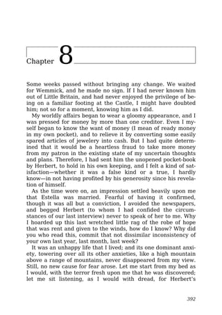 Chapter 8
Some weeks passed without bringing any change. We waited
for Wemmick, and he made no sign. If I had never known him
out of Little Britain, and had never enjoyed the privilege of be-
ing on a familiar footing at the Castle, I might have doubted
him; not so for a moment, knowing him as I did.
My worldly affairs began to wear a gloomy appearance, and I
was pressed for money by more than one creditor. Even I my-
self began to know the want of money (I mean of ready money
in my own pocket), and to relieve it by converting some easily
spared articles of jewelery into cash. But I had quite determ-
ined that it would be a heartless fraud to take more money
from my patron in the existing state of my uncertain thoughts
and plans. Therefore, I had sent him the unopened pocket-book
by Herbert, to hold in his own keeping, and I felt a kind of sat-
isfaction—whether it was a false kind or a true, I hardly
know—in not having profited by his generosity since his revela-
tion of himself.
As the time wore on, an impression settled heavily upon me
that Estella was married. Fearful of having it confirmed,
though it was all but a conviction, I avoided the newspapers,
and begged Herbert (to whom I had confided the circum-
stances of our last interview) never to speak of her to me. Why
I hoarded up this last wretched little rag of the robe of hope
that was rent and given to the winds, how do I know? Why did
you who read this, commit that not dissimilar inconsistency of
your own last year, last month, last week?
It was an unhappy life that I lived; and its one dominant anxi-
ety, towering over all its other anxieties, like a high mountain
above a range of mountains, never disappeared from my view.
Still, no new cause for fear arose. Let me start from my bed as
I would, with the terror fresh upon me that he was discovered;
let me sit listening, as I would with dread, for Herbert’s
392
 