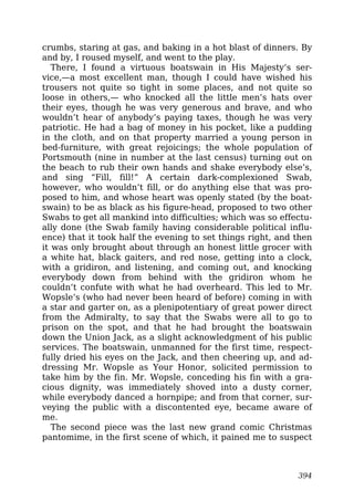 crumbs, staring at gas, and baking in a hot blast of dinners. By
and by, I roused myself, and went to the play.
There, I found a virtuous boatswain in His Majesty’s ser-
vice,—a most excellent man, though I could have wished his
trousers not quite so tight in some places, and not quite so
loose in others,— who knocked all the little men’s hats over
their eyes, though he was very generous and brave, and who
wouldn’t hear of anybody’s paying taxes, though he was very
patriotic. He had a bag of money in his pocket, like a pudding
in the cloth, and on that property married a young person in
bed-furniture, with great rejoicings; the whole population of
Portsmouth (nine in number at the last census) turning out on
the beach to rub their own hands and shake everybody else’s,
and sing “Fill, fill!” A certain dark-complexioned Swab,
however, who wouldn’t fill, or do anything else that was pro-
posed to him, and whose heart was openly stated (by the boat-
swain) to be as black as his figure-head, proposed to two other
Swabs to get all mankind into difficulties; which was so effectu-
ally done (the Swab family having considerable political influ-
ence) that it took half the evening to set things right, and then
it was only brought about through an honest little grocer with
a white hat, black gaiters, and red nose, getting into a clock,
with a gridiron, and listening, and coming out, and knocking
everybody down from behind with the gridiron whom he
couldn’t confute with what he had overheard. This led to Mr.
Wopsle’s (who had never been heard of before) coming in with
a star and garter on, as a plenipotentiary of great power direct
from the Admiralty, to say that the Swabs were all to go to
prison on the spot, and that he had brought the boatswain
down the Union Jack, as a slight acknowledgment of his public
services. The boatswain, unmanned for the first time, respect-
fully dried his eyes on the Jack, and then cheering up, and ad-
dressing Mr. Wopsle as Your Honor, solicited permission to
take him by the fin. Mr. Wopsle, conceding his fin with a gra-
cious dignity, was immediately shoved into a dusty corner,
while everybody danced a hornpipe; and from that corner, sur-
veying the public with a discontented eye, became aware of
me.
The second piece was the last new grand comic Christmas
pantomime, in the first scene of which, it pained me to suspect
394
 