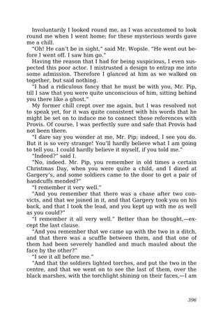 Involuntarily I looked round me, as I was accustomed to look
round me when I went home; for these mysterious words gave
me a chill.
“Oh! He can’t be in sight,” said Mr. Wopsle. “He went out be-
fore I went off. I saw him go.”
Having the reason that I had for being suspicious, I even sus-
pected this poor actor. I mistrusted a design to entrap me into
some admission. Therefore I glanced at him as we walked on
together, but said nothing.
“I had a ridiculous fancy that he must be with you, Mr. Pip,
till I saw that you were quite unconscious of him, sitting behind
you there like a ghost.”
My former chill crept over me again, but I was resolved not
to speak yet, for it was quite consistent with his words that he
might be set on to induce me to connect these references with
Provis. Of course, I was perfectly sure and safe that Provis had
not been there.
“I dare say you wonder at me, Mr. Pip; indeed, I see you do.
But it is so very strange! You’ll hardly believe what I am going
to tell you. I could hardly believe it myself, if you told me.”
“Indeed?” said I.
“No, indeed. Mr. Pip, you remember in old times a certain
Christmas Day, when you were quite a child, and I dined at
Gargery’s, and some soldiers came to the door to get a pair of
handcuffs mended?”
“I remember it very well.”
“And you remember that there was a chase after two con-
victs, and that we joined in it, and that Gargery took you on his
back, and that I took the lead, and you kept up with me as well
as you could?”
“I remember it all very well.” Better than he thought,—ex-
cept the last clause.
“And you remember that we came up with the two in a ditch,
and that there was a scuffle between them, and that one of
them had been severely handled and much mauled about the
face by the other?”
“I see it all before me.”
“And that the soldiers lighted torches, and put the two in the
centre, and that we went on to see the last of them, over the
black marshes, with the torchlight shining on their faces,—I am
396
 