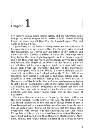 Chapter 1
My father’s family name being Pirrip, and my Christian name
Philip, my infant tongue could make of both names nothing
longer or more explicit than Pip. So, I called myself Pip, and
came to be called Pip.
I give Pirrip as my father’s family name, on the authority of
his tombstone and my sister,—Mrs. Joe Gargery, who married
the blacksmith. As I never saw my father or my mother, and
never saw any likeness of either of them (for their days were
long before the days of photographs), my first fancies regard-
ing what they were like were unreasonably derived from their
tombstones. The shape of the letters on my father’s, gave me
an odd idea that he was a square, stout, dark man, with curly
black hair. From the character and turn of the inscription,
“Also Georgiana Wife of the Above,” I drew a childish conclu-
sion that my mother was freckled and sickly. To five little stone
lozenges, each about a foot and a half long, which were ar-
ranged in a neat row beside their grave, and were sacred to
the memory of five little brothers of mine,—who gave up trying
to get a living, exceedingly early in that universal struggle,—I
am indebted for a belief I religiously entertained that they had
all been born on their backs with their hands in their trousers-
pockets, and had never taken them out in this state of
existence.
Ours was the marsh country, down by the river, within, as
the river wound, twenty miles of the sea. My first most vivid
and broad impression of the identity of things seems to me to
have been gained on a memorable raw afternoon towards even-
ing. At such a time I found out for certain that this bleak place
overgrown with nettles was the churchyard; and that Philip
Pirrip, late of this parish, and also Georgiana wife of the above,
were dead and buried; and that Alexander, Bartholomew, Abra-
ham, Tobias, and Roger, infant children of the aforesaid, were
4
 