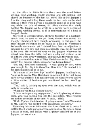 At the office in Little Britain there was the usual letter-
writing, hand-washing, candle-snuffing, and safe-locking, that
closed the business of the day. As I stood idle by Mr. Jaggers’s
fire, its rising and falling flame made the two casts on the shelf
look as if they were playing a diabolical game at bo-peep with
me; while the pair of coarse, fat office candles that dimly
lighted Mr. Jaggers as he wrote in a corner were decorated
with dirty winding-sheets, as if in remembrance of a host of
hanged clients.
We went to Gerrard Street, all three together, in a hackney-
coach: And, as soon as we got there, dinner was served. Al-
though I should not have thought of making, in that place, the
most distant reference by so much as a look to Wemmick’s
Walworth sentiments, yet I should have had no objection to
catching his eye now and then in a friendly way. But it was not
to be done. He turned his eyes on Mr. Jaggers whenever he
raised them from the table, and was as dry and distant to me
as if there were twin Wemmicks, and this was the wrong one.
“Did you send that note of Miss Havisham’s to Mr. Pip, Wem-
mick?” Mr. Jaggers asked, soon after we began dinner.
“No, sir,” returned Wemmick; “it was going by post, when
you brought Mr. Pip into the office. Here it is.” He handed it to
his principal instead of to me.
“It’s a note of two lines, Pip,” said Mr. Jaggers, handing it on,
“sent up to me by Miss Havisham on account of her not being
sure of your address. She tells me that she wants to see you on
a little matter of business you mentioned to her. You’ll go
down?”
“Yes,” said I, casting my eyes over the note, which was ex-
actly in those terms.
“When do you think of going down?”
“I have an impending engagement,” said I, glancing at Wem-
mick, who was putting fish into the post-office, “that renders
me rather uncertain of my time. At once, I think.”
“If Mr. Pip has the intention of going at once,” said Wemmick
to Mr. Jaggers, “he needn’t write an answer, you know.”
Receiving this as an intimation that it was best not to delay, I
settled that I would go to-morrow, and said so. Wemmick drank
a glass of wine, and looked with a grimly satisfied air at Mr.
Jaggers, but not at me.
400
 