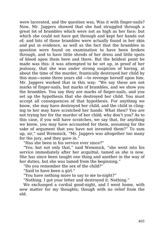 were lacerated, and the question was, Was it with finger-nails?
Now, Mr. Jaggers showed that she had struggled through a
great lot of brambles which were not as high as her face; but
which she could not have got through and kept her hands out
of; and bits of those brambles were actually found in her skin
and put in evidence, as well as the fact that the brambles in
question were found on examination to have been broken
through, and to have little shreds of her dress and little spots
of blood upon them here and there. But the boldest point he
made was this: it was attempted to be set up, in proof of her
jealousy, that she was under strong suspicion of having, at
about the time of the murder, frantically destroyed her child by
this man—some three years old —to revenge herself upon him.
Mr. Jaggers worked that in this way: “We say these are not
marks of finger-nails, but marks of brambles, and we show you
the brambles. You say they are marks of finger-nails, and you
set up the hypothesis that she destroyed her child. You must
accept all consequences of that hypothesis. For anything we
know, she may have destroyed her child, and the child in cling-
ing to her may have scratched her hands. What then? You are
not trying her for the murder of her child; why don’t you? As to
this case, if you will have scratches, we say that, for anything
we know, you may have accounted for them, assuming for the
sake of argument that you have not invented them?” To sum
up, sir,” said Wemmick, “Mr. Jaggers was altogether too many
for the jury, and they gave in.”
“Has she been in his service ever since?”
“Yes; but not only that,” said Wemmick, “she went into his
service immediately after her acquittal, tamed as she is now.
She has since been taught one thing and another in the way of
her duties, but she was tamed from the beginning.”
“Do you remember the sex of the child?”
“Said to have been a girl.”
“You have nothing more to say to me to-night?”
“Nothing. I got your letter and destroyed it. Nothing.”
We exchanged a cordial good-night, and I went home, with
new matter for my thoughts, though with no relief from the
old.
405
 