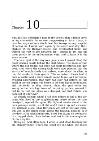 Chapter 10
Putting Miss Havisham’s note in my pocket, that it might serve
as my credentials for so soon reappearing at Satis House, in
case her waywardness should lead her to express any surprise
at seeing me, I went down again by the coach next day. But I
alighted at the Halfway House, and breakfasted there, and
walked the rest of the distance; for I sought to get into the
town quietly by the unfrequented ways, and to leave it in the
same manner.
The best light of the day was gone when I passed along the
quiet echoing courts behind the High Street. The nooks of ruin
where the old monks had once had their refectories and gar-
dens, and where the strong walls were now pressed into the
service of humble sheds and stables, were almost as silent as
the old monks in their graves. The cathedral chimes had at
once a sadder and a more remote sound to me, as I hurried on
avoiding observation, than they had ever had before; so, the
swell of the old organ was borne to my ears like funeral music;
and the rooks, as they hovered about the gray tower and
swung in the bare high trees of the priory garden, seemed to
call to me that the place was changed, and that Estella was
gone out of it for ever.
An elderly woman, whom I had seen before as one of the ser-
vants who lived in the supplementary house across the back
courtyard, opened the gate. The lighted candle stood in the
dark passage within, as of old, and I took it up and ascended
the staircase alone. Miss Havisham was not in her own room,
but was in the larger room across the landing. Looking in at
the door, after knocking in vain, I saw her sitting on the hearth
in a ragged chair, close before, and lost in the contemplation
of, the ashy fire.
Doing as I had often done, I went in, and stood touching the
old chimney-piece, where she could see me when she raised
406
 