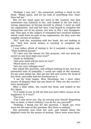 “Perhaps I was not,” she answered, putting a hand to her
head. “Begin again, and let me look at something else. Stay!
Now tell me.”
She set her hand upon her stick in the resolute way that
sometimes was habitual to her, and looked at the fire with a
strong expression of forcing herself to attend. I went on with
my explanation, and told her how I had hoped to complete the
transaction out of my means, but how in this I was disappoin-
ted. That part of the subject (I reminded her) involved matters
which could form no part of my explanation, for they were the
weighty secrets of another.
“So!” said she, assenting with her head, but not looking at
me. “And how much money is wanting to complete the
purchase?”
I was rather afraid of stating it, for it sounded a large sum.
“Nine hundred pounds.”
“If I give you the money for this purpose, will you keep my
secret as you have kept your own?”
“Quite as faithfully.”
“And your mind will be more at rest?”
“Much more at rest.”
“Are you very unhappy now?”
She asked this question, still without looking at me, but in an
unwonted tone of sympathy. I could not reply at the moment,
for my voice failed me. She put her left arm across the head of
her stick, and softly laid her forehead on it.
“I am far from happy, Miss Havisham; but I have other
causes of disquiet than any you know of. They are the secrets I
have mentioned.”
After a little while, she raised her head, and looked at the
fire Again.
“It is noble in you to tell me that you have other causes of un-
happiness, Is it true?”
“Too true.”
“Can I only serve you, Pip, by serving your friend? Regarding
that as done, is there nothing I can do for you yourself?”
“Nothing. I thank you for the question. I thank you even
more for the tone of the question. But there is nothing.”
She presently rose from her seat, and looked about the
blighted room for the means of writing. There were none there,
408
 