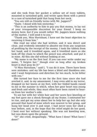 and she took from her pocket a yellow set of ivory tablets,
mounted in tarnished gold, and wrote upon them with a pencil
in a case of tarnished gold that hung from her neck.
“You are still on friendly terms with Mr. Jaggers?”
“Quite. I dined with him yesterday.”
“This is an authority to him to pay you that money, to lay out
at your irresponsible discretion for your friend. I keep no
money here; but if you would rather Mr. Jaggers knew nothing
of the matter, I will send it to you.”
“Thank you, Miss Havisham; I have not the least objection to
receiving it from him.”
She read me what she had written; and it was direct and
clear, and evidently intended to absolve me from any suspicion
of profiting by the receipt of the money. I took the tablets from
her hand, and it trembled again, and it trembled more as she
took off the chain to which the pencil was attached, and put it
in mine. All this she did without looking at me.
“My name is on the first leaf. If you can ever write under my
name, “I forgive her,” though ever so long after my broken
heart is dust pray do it!”
“O Miss Havisham,” said I, “I can do it now. There have been
sore mistakes; and my life has been a blind and thankless one;
and I want forgiveness and direction far too much, to be bitter
with you.”
She turned her face to me for the first time since she had
averted it, and, to my amazement, I may even add to my terror,
dropped on her knees at my feet; with her folded hands raised
to me in the manner in which, when her poor heart was young
and fresh and whole, they must often have been raised to heav-
en from her mother’s side.
To see her with her white hair and her worn face kneeling at
my feet gave me a shock through all my frame. I entreated her
to rise, and got my arms about her to help her up; but she only
pressed that hand of mine which was nearest to her grasp, and
hung her head over it and wept. I had never seen her shed a
tear before, and, in the hope that the relief might do her good,
I bent over her without speaking. She was not kneeling now,
but was down upon the ground.
“O!” she cried, despairingly. “What have I done! What have I
done!”
409
 
