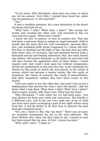 “If you mean, Miss Havisham, what have you done to injure
me, let me answer. Very little. I should have loved her under
any circumstances. Is she married?”
“Yes.”
It was a needless question, for a new desolation in the desol-
ate house had told me so.
“What have I done! What have I done!” She wrung her
hands, and crushed her white hair, and returned to this cry
over and over again. “What have I done!”
I knew not how to answer, or how to comfort her. That she
had done a grievous thing in taking an impressionable child to
mould into the form that her wild resentment, spurned affec-
tion, and wounded pride found vengeance in, I knew full well.
But that, in shutting out the light of day, she had shut out infin-
itely more; that, in seclusion, she had secluded herself from a
thousand natural and healing influences; that, her mind, brood-
ing solitary, had grown diseased, as all minds do and must and
will that reverse the appointed order of their Maker, I knew
equally well. And could I look upon her without compassion,
seeing her punishment in the ruin she was, in her profound un-
fitness for this earth on which she was placed, in the vanity of
sorrow which had become a master mania, like the vanity of
penitence, the vanity of remorse, the vanity of unworthiness,
and other monstrous vanities that have been curses in this
world?
“Until you spoke to her the other day, and until I saw in you a
looking-glass that showed me what I once felt myself, I did not
know what I had done. What have I done! What have I done!”
And so again, twenty, fifty times over, What had she done!
“Miss Havisham,” I said, when her cry had died away, “you
may dismiss me from your mind and conscience. But Estella is
a different case, and if you can ever undo any scrap of what
you have done amiss in keeping a part of her right nature away
from her, it will be better to do that than to bemoan the past
through a hundred years.”
“Yes, yes, I know it. But, Pip—my dear!” There was an earn-
est womanly compassion for me in her new affection. “My
dear! Believe this: when she first came to me, I meant to save
her from misery like my own. At first, I meant no more.”
“Well, well!” said I. “I hope so.”
410
 