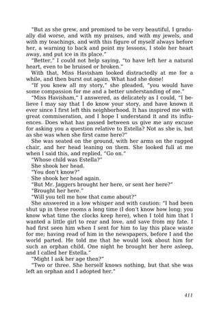 “But as she grew, and promised to be very beautiful, I gradu-
ally did worse, and with my praises, and with my jewels, and
with my teachings, and with this figure of myself always before
her, a warning to back and point my lessons, I stole her heart
away, and put ice in its place.”
“Better,” I could not help saying, “to have left her a natural
heart, even to be bruised or broken.”
With that, Miss Havisham looked distractedly at me for a
while, and then burst out again, What had she done!
“If you knew all my story,” she pleaded, “you would have
some compassion for me and a better understanding of me.”
“Miss Havisham,” I answered, as delicately as I could, “I be-
lieve I may say that I do know your story, and have known it
ever since I first left this neighborhood. It has inspired me with
great commiseration, and I hope I understand it and its influ-
ences. Does what has passed between us give me any excuse
for asking you a question relative to Estella? Not as she is, but
as she was when she first came here?”
She was seated on the ground, with her arms on the ragged
chair, and her head leaning on them. She looked full at me
when I said this, and replied, “Go on.”
“Whose child was Estella?”
She shook her head.
“You don’t know?”
She shook her head again.
“But Mr. Jaggers brought her here, or sent her here?”
“Brought her here.”
“Will you tell me how that came about?”
She answered in a low whisper and with caution: “I had been
shut up in these rooms a long time (I don’t know how long; you
know what time the clocks keep here), when I told him that I
wanted a little girl to rear and love, and save from my fate. I
had first seen him when I sent for him to lay this place waste
for me; having read of him in the newspapers, before I and the
world parted. He told me that he would look about him for
such an orphan child. One night he brought her here asleep,
and I called her Estella.”
“Might I ask her age then?”
“Two or three. She herself knows nothing, but that she was
left an orphan and I adopted her.”
411
 