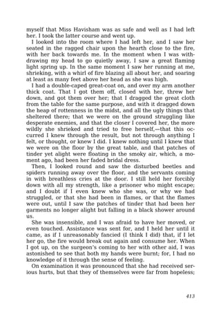 myself that Miss Havisham was as safe and well as I had left
her. I took the latter course and went up.
I looked into the room where I had left her, and I saw her
seated in the ragged chair upon the hearth close to the fire,
with her back towards me. In the moment when I was with-
drawing my head to go quietly away, I saw a great flaming
light spring up. In the same moment I saw her running at me,
shrieking, with a whirl of fire blazing all about her, and soaring
at least as many feet above her head as she was high.
I had a double-caped great-coat on, and over my arm another
thick coat. That I got them off, closed with her, threw her
down, and got them over her; that I dragged the great cloth
from the table for the same purpose, and with it dragged down
the heap of rottenness in the midst, and all the ugly things that
sheltered there; that we were on the ground struggling like
desperate enemies, and that the closer I covered her, the more
wildly she shrieked and tried to free herself,—that this oc-
curred I knew through the result, but not through anything I
felt, or thought, or knew I did. I knew nothing until I knew that
we were on the floor by the great table, and that patches of
tinder yet alight were floating in the smoky air, which, a mo-
ment ago, had been her faded bridal dress.
Then, I looked round and saw the disturbed beetles and
spiders running away over the floor, and the servants coming
in with breathless cries at the door. I still held her forcibly
down with all my strength, like a prisoner who might escape;
and I doubt if I even knew who she was, or why we had
struggled, or that she had been in flames, or that the flames
were out, until I saw the patches of tinder that had been her
garments no longer alight but falling in a black shower around
us.
She was insensible, and I was afraid to have her moved, or
even touched. Assistance was sent for, and I held her until it
came, as if I unreasonably fancied (I think I did) that, if I let
her go, the fire would break out again and consume her. When
I got up, on the surgeon’s coming to her with other aid, I was
astonished to see that both my hands were burnt; for, I had no
knowledge of it through the sense of feeling.
On examination it was pronounced that she had received ser-
ious hurts, but that they of themselves were far from hopeless;
413
 