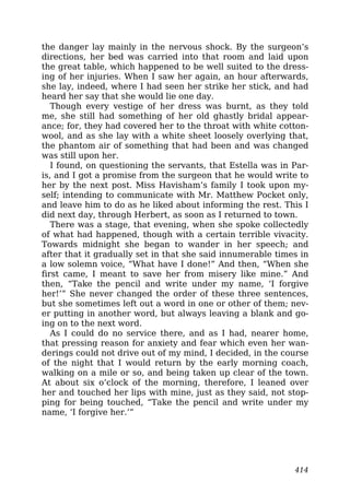 the danger lay mainly in the nervous shock. By the surgeon’s
directions, her bed was carried into that room and laid upon
the great table, which happened to be well suited to the dress-
ing of her injuries. When I saw her again, an hour afterwards,
she lay, indeed, where I had seen her strike her stick, and had
heard her say that she would lie one day.
Though every vestige of her dress was burnt, as they told
me, she still had something of her old ghastly bridal appear-
ance; for, they had covered her to the throat with white cotton-
wool, and as she lay with a white sheet loosely overlying that,
the phantom air of something that had been and was changed
was still upon her.
I found, on questioning the servants, that Estella was in Par-
is, and I got a promise from the surgeon that he would write to
her by the next post. Miss Havisham’s family I took upon my-
self; intending to communicate with Mr. Matthew Pocket only,
and leave him to do as he liked about informing the rest. This I
did next day, through Herbert, as soon as I returned to town.
There was a stage, that evening, when she spoke collectedly
of what had happened, though with a certain terrible vivacity.
Towards midnight she began to wander in her speech; and
after that it gradually set in that she said innumerable times in
a low solemn voice, “What have I done!” And then, “When she
first came, I meant to save her from misery like mine.” And
then, “Take the pencil and write under my name, ‘I forgive
her!’” She never changed the order of these three sentences,
but she sometimes left out a word in one or other of them; nev-
er putting in another word, but always leaving a blank and go-
ing on to the next word.
As I could do no service there, and as I had, nearer home,
that pressing reason for anxiety and fear which even her wan-
derings could not drive out of my mind, I decided, in the course
of the night that I would return by the early morning coach,
walking on a mile or so, and being taken up clear of the town.
At about six o’clock of the morning, therefore, I leaned over
her and touched her lips with mine, just as they said, not stop-
ping for being touched, “Take the pencil and write under my
name, ‘I forgive her.’”
414
 