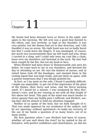 Chapter 11
My hands had been dressed twice or thrice in the night, and
again in the morning. My left arm was a good deal burned to
the elbow, and, less severely, as high as the shoulder; it was
very painful, but the flames had set in that direction, and I felt
thankful it was no worse. My right hand was not so badly burnt
but that I could move the fingers. It was bandaged, of course,
but much less inconveniently than my left hand and arm; those
I carried in a sling; and I could only wear my coat like a cloak,
loose over my shoulders and fastened at the neck. My hair had
been caught by the fire, but not my head or face.
When Herbert had been down to Hammersmith and seen his
father, he came back to me at our chambers, and devoted the
day to attending on me. He was the kindest of nurses, and at
stated times took off the bandages, and steeped them in the
cooling liquid that was kept ready, and put them on again, with
a patient tenderness that I was deeply grateful for.
At first, as I lay quiet on the sofa, I found it painfully difficult,
I might say impossible, to get rid of the impression of the glare
of the flames, their hurry and noise, and the fierce burning
smell. If I dozed for a minute, I was awakened by Miss Hav-
isham’s cries, and by her running at me with all that height of
fire above her head. This pain of the mind was much harder to
strive against than any bodily pain I suffered; and Herbert, see-
ing that, did his utmost to hold my attention engaged.
Neither of us spoke of the boat, but we both thought of it.
That was made apparent by our avoidance of the subject, and
by our agreeing—without agreement—to make my recovery of
the use of my hands a question of so many hours, not of so
many weeks.
My first question when I saw Herbert had been of course,
whether all was well down the river? As he replied in the af-
firmative, with perfect confidence and cheerfulness, we did not
415
 