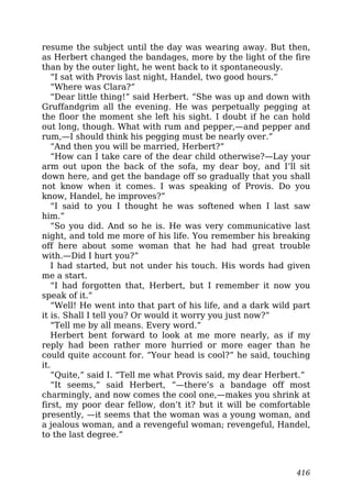 resume the subject until the day was wearing away. But then,
as Herbert changed the bandages, more by the light of the fire
than by the outer light, he went back to it spontaneously.
“I sat with Provis last night, Handel, two good hours.”
“Where was Clara?”
“Dear little thing!” said Herbert. “She was up and down with
Gruffandgrim all the evening. He was perpetually pegging at
the floor the moment she left his sight. I doubt if he can hold
out long, though. What with rum and pepper,—and pepper and
rum,—I should think his pegging must be nearly over.”
“And then you will be married, Herbert?”
“How can I take care of the dear child otherwise?—Lay your
arm out upon the back of the sofa, my dear boy, and I’ll sit
down here, and get the bandage off so gradually that you shall
not know when it comes. I was speaking of Provis. Do you
know, Handel, he improves?”
“I said to you I thought he was softened when I last saw
him.”
“So you did. And so he is. He was very communicative last
night, and told me more of his life. You remember his breaking
off here about some woman that he had had great trouble
with.—Did I hurt you?”
I had started, but not under his touch. His words had given
me a start.
“I had forgotten that, Herbert, but I remember it now you
speak of it.”
“Well! He went into that part of his life, and a dark wild part
it is. Shall I tell you? Or would it worry you just now?”
“Tell me by all means. Every word.”
Herbert bent forward to look at me more nearly, as if my
reply had been rather more hurried or more eager than he
could quite account for. “Your head is cool?” he said, touching
it.
“Quite,” said I. “Tell me what Provis said, my dear Herbert.”
“It seems,” said Herbert, “—there’s a bandage off most
charmingly, and now comes the cool one,—makes you shrink at
first, my poor dear fellow, don’t it? but it will be comfortable
presently, —it seems that the woman was a young woman, and
a jealous woman, and a revengeful woman; revengeful, Handel,
to the last degree.”
416
 