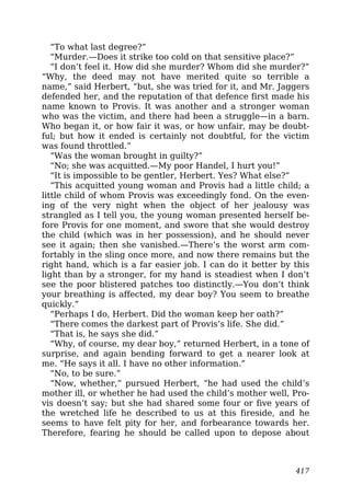 “To what last degree?”
“Murder.—Does it strike too cold on that sensitive place?”
“I don’t feel it. How did she murder? Whom did she murder?”
“Why, the deed may not have merited quite so terrible a
name,” said Herbert, “but, she was tried for it, and Mr. Jaggers
defended her, and the reputation of that defence first made his
name known to Provis. It was another and a stronger woman
who was the victim, and there had been a struggle—in a barn.
Who began it, or how fair it was, or how unfair, may be doubt-
ful; but how it ended is certainly not doubtful, for the victim
was found throttled.”
“Was the woman brought in guilty?”
“No; she was acquitted.—My poor Handel, I hurt you!”
“It is impossible to be gentler, Herbert. Yes? What else?”
“This acquitted young woman and Provis had a little child; a
little child of whom Provis was exceedingly fond. On the even-
ing of the very night when the object of her jealousy was
strangled as I tell you, the young woman presented herself be-
fore Provis for one moment, and swore that she would destroy
the child (which was in her possession), and he should never
see it again; then she vanished.—There’s the worst arm com-
fortably in the sling once more, and now there remains but the
right hand, which is a far easier job. I can do it better by this
light than by a stronger, for my hand is steadiest when I don’t
see the poor blistered patches too distinctly.—You don’t think
your breathing is affected, my dear boy? You seem to breathe
quickly.”
“Perhaps I do, Herbert. Did the woman keep her oath?”
“There comes the darkest part of Provis’s life. She did.”
“That is, he says she did.”
“Why, of course, my dear boy,” returned Herbert, in a tone of
surprise, and again bending forward to get a nearer look at
me. “He says it all. I have no other information.”
“No, to be sure.”
“Now, whether,” pursued Herbert, “he had used the child’s
mother ill, or whether he had used the child’s mother well, Pro-
vis doesn’t say; but she had shared some four or five years of
the wretched life he described to us at this fireside, and he
seems to have felt pity for her, and forbearance towards her.
Therefore, fearing he should be called upon to depose about
417
 