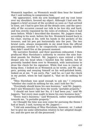 Wemmick together, as Wemmick would then hear for himself
that I said nothing to compromise him.
My appearance, with my arm bandaged and my coat loose
over my shoulders, favored my object. Although I had sent Mr.
Jaggers a brief account of the accident as soon as I had arrived
in town, yet I had to give him all the details now; and the speci-
ality of the occasion caused our talk to be less dry and hard,
and less strictly regulated by the rules of evidence, than it had
been before. While I described the disaster, Mr. Jaggers stood,
according to his wont, before the fire. Wemmick leaned back in
his chair, staring at me, with his hands in the pockets of his
trousers, and his pen put horizontally into the post. The two
brutal casts, always inseparable in my mind from the official
proceedings, seemed to be congestively considering whether
they didn’t smell fire at the present moment.
My narrative finished, and their questions exhausted, I then
produced Miss Havisham’s authority to receive the nine hun-
dred pounds for Herbert. Mr. Jaggers’s eyes retired a little
deeper into his head when I handed him the tablets, but he
presently handed them over to Wemmick, with instructions to
draw the check for his signature. While that was in course of
being done, I looked on at Wemmick as he wrote, and Mr. Jag-
gers, poising and swaying himself on his well-polished boots,
looked on at me. “I am sorry, Pip,” said he, as I put the check
in my pocket, when he had signed it, “that we do nothing for
you.”
“Miss Havisham was good enough to ask me,” I returned,
“whether she could do nothing for me, and I told her No.”
“Everybody should know his own business,” said Mr. Jaggers.
And I saw Wemmick’s lips form the words “portable property.”
“I should not have told her No, if I had been you,” said Mr
Jaggers; “but every man ought to know his own business best.”
“Every man’s business,” said Wemmick, rather reproachfully
towards me, “is portable property.”
As I thought the time was now come for pursuing the theme I
had at heart, I said, turning on Mr. Jaggers:—
“I did ask something of Miss Havisham, however, sir. I asked
her to give me some information relative to her adopted daugh-
ter, and she gave me all she possessed.”
420
 