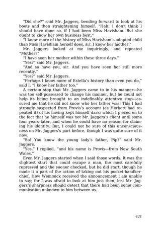 “Did she?” said Mr. Jaggers, bending forward to look at his
boots and then straightening himself. “Hah! I don’t think I
should have done so, if I had been Miss Havisham. But she
ought to know her own business best.”
“I know more of the history of Miss Havisham’s adopted child
than Miss Havisham herself does, sir. I know her mother.”
Mr. Jaggers looked at me inquiringly, and repeated
“Mother?”
“I have seen her mother within these three days.”
“Yes?” said Mr. Jaggers.
“And so have you, sir. And you have seen her still more
recently.”
“Yes?” said Mr. Jaggers.
“Perhaps I know more of Estella’s history than even you do,”
said I. “I know her father too.”
A certain stop that Mr. Jaggers came to in his manner—he
was too self-possessed to change his manner, but he could not
help its being brought to an indefinably attentive stop—as-
sured me that he did not know who her father was. This I had
strongly suspected from Provis’s account (as Herbert had re-
peated it) of his having kept himself dark; which I pieced on to
the fact that he himself was not Mr. Jaggers’s client until some
four years later, and when he could have no reason for claim-
ing his identity. But, I could not be sure of this unconscious-
ness on Mr. Jaggers’s part before, though I was quite sure of it
now.
“So! You know the young lady’s father, Pip?” said Mr.
Jaggers.
“Yes,” I replied, “and his name is Provis—from New South
Wales.”
Even Mr. Jaggers started when I said those words. It was the
slightest start that could escape a man, the most carefully
repressed and the sooner checked, but he did start, though he
made it a part of the action of taking out his pocket-handker-
chief. How Wemmick received the announcement I am unable
to say; for I was afraid to look at him just then, lest Mr. Jag-
gers’s sharpness should detect that there had been some com-
munication unknown to him between us.
421
 