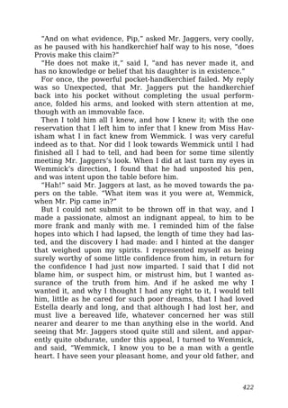 “And on what evidence, Pip,” asked Mr. Jaggers, very coolly,
as he paused with his handkerchief half way to his nose, “does
Provis make this claim?”
“He does not make it,” said I, “and has never made it, and
has no knowledge or belief that his daughter is in existence.”
For once, the powerful pocket-handkerchief failed. My reply
was so Unexpected, that Mr. Jaggers put the handkerchief
back into his pocket without completing the usual perform-
ance, folded his arms, and looked with stern attention at me,
though with an immovable face.
Then I told him all I knew, and how I knew it; with the one
reservation that I left him to infer that I knew from Miss Hav-
isham what I in fact knew from Wemmick. I was very careful
indeed as to that. Nor did I look towards Wemmick until I had
finished all I had to tell, and had been for some time silently
meeting Mr. Jaggers’s look. When I did at last turn my eyes in
Wemmick’s direction, I found that he had unposted his pen,
and was intent upon the table before him.
“Hah!” said Mr. Jaggers at last, as he moved towards the pa-
pers on the table. “What item was it you were at, Wemmick,
when Mr. Pip came in?”
But I could not submit to be thrown off in that way, and I
made a passionate, almost an indignant appeal, to him to be
more frank and manly with me. I reminded him of the false
hopes into which I had lapsed, the length of time they had las-
ted, and the discovery I had made: and I hinted at the danger
that weighed upon my spirits. I represented myself as being
surely worthy of some little confidence from him, in return for
the confidence I had just now imparted. I said that I did not
blame him, or suspect him, or mistrust him, but I wanted as-
surance of the truth from him. And if he asked me why I
wanted it, and why I thought I had any right to it, I would tell
him, little as he cared for such poor dreams, that I had loved
Estella dearly and long, and that although I had lost her, and
must live a bereaved life, whatever concerned her was still
nearer and dearer to me than anything else in the world. And
seeing that Mr. Jaggers stood quite still and silent, and appar-
ently quite obdurate, under this appeal, I turned to Wemmick,
and said, “Wemmick, I know you to be a man with a gentle
heart. I have seen your pleasant home, and your old father, and
422
 