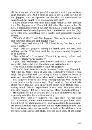 all the innocent, cheerful playful ways with which you refresh
your business life. And I entreat you to say a word for me to
Mr. Jaggers, and to represent to him that, all circumstances
considered, he ought to be more open with me!”
I have never seen two men look more oddly at one another
than Mr. Jaggers and Wemmick did after this apostrophe. At
first, a misgiving crossed me that Wemmick would be instantly
dismissed from his employment; but it melted as I saw Mr. Jag-
gers relax into something like a smile, and Wemmick become
bolder.
“What’s all this?” said Mr. Jaggers. “You with an old father,
and you with pleasant and playful ways?”
“Well!” returned Wemmick. “If I don’t bring ’em here, what
does it matter?”
“Pip,” said Mr. Jaggers, laying his hand upon my arm, and
smiling openly, “this man must be the most cunning impostor
in all London.”
“Not a bit of it,” returned Wemmick, growing bolder and
bolder. “I think you’re another.”
Again they exchanged their former odd looks, each appar-
ently still distrustful that the other was taking him in.
“You with a pleasant home?” said Mr. Jaggers.
“Since it don’t interfere with business,” returned Wemmick,
“let it be so. Now, I look at you, sir, I shouldn’t wonder if you
might be planning and contriving to have a pleasant home of
your own one of these days, when you’re tired of all this work.”
Mr. Jaggers nodded his head retrospectively two or three
times, and actually drew a sigh. “Pip,” said he, “we won’t talk
about ‘poor dreams;’ you know more about such things than I,
having much fresher experience of that kind. But now about
this other matter. I’ll put a case to you. Mind! I admit nothing.”
He waited for me to declare that I quite understood that he
expressly said that he admitted nothing.
“Now, Pip,” said Mr. Jaggers, “put this case. Put the case
that a woman, under such circumstances as you have men-
tioned, held her child concealed, and was obliged to communic-
ate the fact to her legal adviser, on his representing to her that
he must know, with an eye to the latitude of his defence, how
the fact stood about that child. Put the case that, at the same
423
 