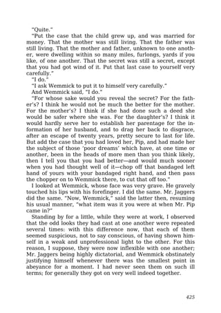 “Quite.”
“Put the case that the child grew up, and was married for
money. That the mother was still living. That the father was
still living. That the mother and father, unknown to one anoth-
er, were dwelling within so many miles, furlongs, yards if you
like, of one another. That the secret was still a secret, except
that you had got wind of it. Put that last case to yourself very
carefully.”
“I do.”
“I ask Wemmick to put it to himself very carefully.”
And Wemmick said, “I do.”
“For whose sake would you reveal the secret? For the fath-
er’s? I think he would not be much the better for the mother.
For the mother’s? I think if she had done such a deed she
would be safer where she was. For the daughter’s? I think it
would hardly serve her to establish her parentage for the in-
formation of her husband, and to drag her back to disgrace,
after an escape of twenty years, pretty secure to last for life.
But add the case that you had loved her, Pip, and had made her
the subject of those ‘poor dreams’ which have, at one time or
another, been in the heads of more men than you think likely,
then I tell you that you had better—and would much sooner
when you had thought well of it—chop off that bandaged left
hand of yours with your bandaged right hand, and then pass
the chopper on to Wemmick there, to cut that off too.”
I looked at Wemmick, whose face was very grave. He gravely
touched his lips with his forefinger. I did the same. Mr. Jaggers
did the same. “Now, Wemmick,” said the latter then, resuming
his usual manner, “what item was it you were at when Mr. Pip
came in?”
Standing by for a little, while they were at work, I observed
that the odd looks they had cast at one another were repeated
several times: with this difference now, that each of them
seemed suspicious, not to say conscious, of having shown him-
self in a weak and unprofessional light to the other. For this
reason, I suppose, they were now inflexible with one another;
Mr. Jaggers being highly dictatorial, and Wemmick obstinately
justifying himself whenever there was the smallest point in
abeyance for a moment. I had never seen them on such ill
terms; for generally they got on very well indeed together.
425
 