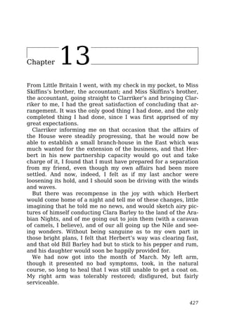 Chapter 13
From Little Britain I went, with my check in my pocket, to Miss
Skiffins’s brother, the accountant; and Miss Skiffins’s brother,
the accountant, going straight to Clarriker’s and bringing Clar-
riker to me, I had the great satisfaction of concluding that ar-
rangement. It was the only good thing I had done, and the only
completed thing I had done, since I was first apprised of my
great expectations.
Clarriker informing me on that occasion that the affairs of
the House were steadily progressing, that he would now be
able to establish a small branch-house in the East which was
much wanted for the extension of the business, and that Her-
bert in his new partnership capacity would go out and take
charge of it, I found that I must have prepared for a separation
from my friend, even though my own affairs had been more
settled. And now, indeed, I felt as if my last anchor were
loosening its hold, and I should soon be driving with the winds
and waves.
But there was recompense in the joy with which Herbert
would come home of a night and tell me of these changes, little
imagining that he told me no news, and would sketch airy pic-
tures of himself conducting Clara Barley to the land of the Ara-
bian Nights, and of me going out to join them (with a caravan
of camels, I believe), and of our all going up the Nile and see-
ing wonders. Without being sanguine as to my own part in
those bright plans, I felt that Herbert’s way was clearing fast,
and that old Bill Barley had but to stick to his pepper and rum,
and his daughter would soon be happily provided for.
We had now got into the month of March. My left arm,
though it presented no bad symptoms, took, in the natural
course, so long to heal that I was still unable to get a coat on.
My right arm was tolerably restored; disfigured, but fairly
serviceable.
427
 