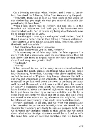 On a Monday morning, when Herbert and I were at break-
fast, I received the following letter from Wemmick by the post.
“Walworth. Burn this as soon as read. Early in the week, or
say Wednesday, you might do what you know of, if you felt dis-
posed to try it. Now burn.”
When I had shown this to Herbert and had put it in the
fire—but not before we had both got it by heart—we con-
sidered what to do. For, of course my being disabled could now
be no longer kept out of view.
“I have thought it over again and again,” said Herbert, “and I
think I know a better course than taking a Thames waterman.
Take Startop. A good fellow, a skilled hand, fond of us, and en-
thusiastic and honorable.”
I had thought of him more than once.
“But how much would you tell him, Herbert?”
“It is necessary to tell him very little. Let him suppose it a
mere freak, but a secret one, until the morning comes: then let
him know that there is urgent reason for your getting Provis
aboard and away. You go with him?”
“No doubt.”
“Where?”
It had seemed to me, in the many anxious considerations I
had given the point, almost indifferent what port we made
for,—Hamburg, Rotterdam, Antwerp,—the place signified little,
so that he was out of England. Any foreign steamer that fell in
our way and would take us up would do. I had always proposed
to myself to get him well down the river in the boat; certainly
well beyond Gravesend, which was a critical place for search
or inquiry if suspicion were afoot. As foreign steamers would
leave London at about the time of high-water, our plan would
be to get down the river by a previous ebb-tide, and lie by in
some quiet spot until we could pull off to one. The time when
one would be due where we lay, wherever that might be, could
be calculated pretty nearly, if we made inquiries beforehand.
Herbert assented to all this, and we went out immediately
after breakfast to pursue our investigations. We found that a
steamer for Hamburg was likely to suit our purpose best, and
we directed our thoughts chiefly to that vessel. But we noted
down what other foreign steamers would leave London with
the same tide, and we satisfied ourselves that we knew the
428
 