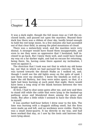 Chapter 14
It was a dark night, though the full moon rose as I left the en-
closed lands, and passed out upon the marshes. Beyond their
dark line there was a ribbon of clear sky, hardly broad enough
to hold the red large moon. In a few minutes she had ascended
out of that clear field, in among the piled mountains of cloud.
There was a melancholy wind, and the marshes were very
dismal. A stranger would have found them insupportable, and
even to me they were so oppressive that I hesitated, half in-
clined to go back. But I knew them well, and could have found
my way on a far darker night, and had no excuse for returning,
being there. So, having come there against my inclination, I
went on against it.
The direction that I took was not that in which my old home
lay, nor that in which we had pursued the convicts. My back
was turned towards the distant Hulks as I walked on, and,
though I could see the old lights away on the spits of sand, I
saw them over my shoulder. I knew the limekiln as well as I
knew the old Battery, but they were miles apart; so that, if a
light had been burning at each point that night, there would
have been a long strip of the blank horizon between the two
bright specks.
At first, I had to shut some gates after me, and now and then
to stand still while the cattle that were lying in the banked-up
pathway arose and blundered down among the grass and
reeds. But after a little while I seemed to have the whole flats
to myself.
It was another half-hour before I drew near to the kiln. The
lime was burning with a sluggish stifling smell, but the fires
were made up and left, and no workmen were visible. Hard by
was a small stone-quarry. It lay directly in my way, and had
been worked that day, as I saw by the tools and barrows that
were lying about.
433
 