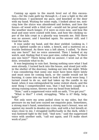Coming up again to the marsh level out of this excava-
tion,—for the rude path lay through it,—I saw a light in the old
sluice-house. I quickened my pace, and knocked at the door
with my hand. Waiting for some reply, I looked about me, noti-
cing how the sluice was abandoned and broken, and how the
house—of wood with a tiled roof —would not be proof against
the weather much longer, if it were so even now, and how the
mud and ooze were coated with lime, and how the choking va-
por of the kiln crept in a ghostly way towards me. Still there
was no answer, and I knocked again. No answer still, and I
tried the latch.
It rose under my hand, and the door yielded. Looking in, I
saw a lighted candle on a table, a bench, and a mattress on a
truckle bedstead. As there was a loft above, I called, “Is there
any one here?” but no voice answered. Then I looked at my
watch, and, finding that it was past nine, called again, “Is there
any one here?” There being still no answer, I went out at the
door, irresolute what to do.
It was beginning to rain fast. Seeing nothing save what I had
seen already, I turned back into the house, and stood just with-
in the shelter of the doorway, looking out into the night. While
I was considering that some one must have been there lately
and must soon be coming back, or the candle would not be
burning, it came into my head to look if the wick were long. I
turned round to do so, and had taken up the candle in my
hand, when it was extinguished by some violent shock; and the
next thing I comprehended was, that I had been caught in a
strong running noose, thrown over my head from behind.
“Now,” said a suppressed voice with an oath, “I’ve got you!”
“What is this?” I cried, struggling. “Who is it? Help, help,
help!”
Not only were my arms pulled close to my sides, but the
pressure on my bad arm caused me exquisite pain. Sometimes,
a strong man’s hand, sometimes a strong man’s breast, was set
against my mouth to deaden my cries, and with a hot breath al-
ways close to me, I struggled ineffectually in the dark, while I
was fastened tight to the wall. “And now,” said the suppressed
voice with another oath, “call out again, and I’ll make short
work of you!”
434
 
