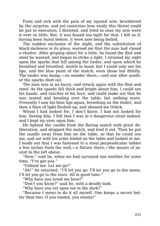 Faint and sick with the pain of my injured arm, bewildered
by the surprise, and yet conscious how easily this threat could
be put in execution, I desisted, and tried to ease my arm were
it ever so little. But, it was bound too tight for that. I felt as if,
having been burnt before, it were now being boiled.
The sudden exclusion of the night, and the substitution of
black darkness in its place, warned me that the man had closed
a shutter. After groping about for a little, he found the flint and
steel he wanted, and began to strike a light. I strained my sight
upon the sparks that fell among the tinder, and upon which he
breathed and breathed, match in hand, but I could only see his
lips, and the blue point of the match; even those but fitfully.
The tinder was damp,—no wonder there,—and one after anoth-
er the sparks died out.
The man was in no hurry, and struck again with the flint and
steel. As the sparks fell thick and bright about him, I could see
his hands, and touches of his face, and could make out that he
was seated and bending over the table; but nothing more.
Presently I saw his blue lips again, breathing on the tinder, and
then a flare of light flashed up, and showed me Orlick.
Whom I had looked for, I don’t know. I had not looked for
him. Seeing him, I felt that I was in a dangerous strait indeed,
and I kept my eyes upon him.
He lighted the candle from the flaring match with great de-
liberation, and dropped the match, and trod it out. Then he put
the candle away from him on the table, so that he could see
me, and sat with his arms folded on the table and looked at me.
I made out that I was fastened to a stout perpendicular ladder
a few inches from the wall,—a fixture there,—the means of as-
cent to the loft above.
“Now,” said he, when we had surveyed one another for some
time, “I’ve got you.”
“Unbind me. Let me go!”
“Ah!” he returned, “I’ll let you go. I’ll let you go to the moon,
I’ll let you go to the stars. All in good time.”
“Why have you lured me here?”
“Don’t you know?” said he, with a deadly look.
“Why have you set upon me in the dark?”
“Because I mean to do it all myself. One keeps a secret bet-
ter than two. O you enemy, you enemy!”
435
 