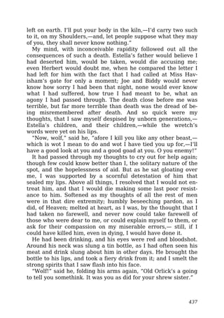 left on earth. I’ll put your body in the kiln,—I’d carry two such
to it, on my Shoulders,—and, let people suppose what they may
of you, they shall never know nothing.”
My mind, with inconceivable rapidity followed out all the
consequences of such a death. Estella’s father would believe I
had deserted him, would be taken, would die accusing me;
even Herbert would doubt me, when he compared the letter I
had left for him with the fact that I had called at Miss Hav-
isham’s gate for only a moment; Joe and Biddy would never
know how sorry I had been that night, none would ever know
what I had suffered, how true I had meant to be, what an
agony I had passed through. The death close before me was
terrible, but far more terrible than death was the dread of be-
ing misremembered after death. And so quick were my
thoughts, that I saw myself despised by unborn generations,—
Estella’s children, and their children,—while the wretch’s
words were yet on his lips.
“Now, wolf,” said he, “afore I kill you like any other beast,—
which is wot I mean to do and wot I have tied you up for,—I’ll
have a good look at you and a good goad at you. O you enemy!”
It had passed through my thoughts to cry out for help again;
though few could know better than I, the solitary nature of the
spot, and the hopelessness of aid. But as he sat gloating over
me, I was supported by a scornful detestation of him that
sealed my lips. Above all things, I resolved that I would not en-
treat him, and that I would die making some last poor resist-
ance to him. Softened as my thoughts of all the rest of men
were in that dire extremity; humbly beseeching pardon, as I
did, of Heaven; melted at heart, as I was, by the thought that I
had taken no farewell, and never now could take farewell of
those who were dear to me, or could explain myself to them, or
ask for their compassion on my miserable errors,— still, if I
could have killed him, even in dying, I would have done it.
He had been drinking, and his eyes were red and bloodshot.
Around his neck was slung a tin bottle, as I had often seen his
meat and drink slung about him in other days. He brought the
bottle to his lips, and took a fiery drink from it; and I smelt the
strong spirits that I saw flash into his face.
“Wolf!” said he, folding his arms again, “Old Orlick’s a going
to tell you somethink. It was you as did for your shrew sister.”
437
 