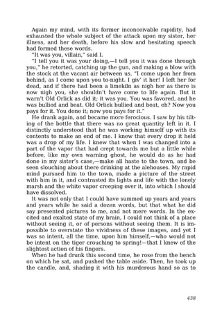 Again my mind, with its former inconceivable rapidity, had
exhausted the whole subject of the attack upon my sister, her
illness, and her death, before his slow and hesitating speech
had formed these words.
“It was you, villain,” said I.
“I tell you it was your doing,—I tell you it was done through
you,” he retorted, catching up the gun, and making a blow with
the stock at the vacant air between us. “I come upon her from
behind, as I come upon you to-night. I giv’ it her! I left her for
dead, and if there had been a limekiln as nigh her as there is
now nigh you, she shouldn’t have come to life again. But it
warn’t Old Orlick as did it; it was you. You was favored, and he
was bullied and beat. Old Orlick bullied and beat, eh? Now you
pays for it. You done it; now you pays for it.”
He drank again, and became more ferocious. I saw by his tilt-
ing of the bottle that there was no great quantity left in it. I
distinctly understood that he was working himself up with its
contents to make an end of me. I knew that every drop it held
was a drop of my life. I knew that when I was changed into a
part of the vapor that had crept towards me but a little while
before, like my own warning ghost, he would do as he had
done in my sister’s case,—make all haste to the town, and be
seen slouching about there drinking at the alehouses. My rapid
mind pursued him to the town, made a picture of the street
with him in it, and contrasted its lights and life with the lonely
marsh and the white vapor creeping over it, into which I should
have dissolved.
It was not only that I could have summed up years and years
and years while he said a dozen words, but that what he did
say presented pictures to me, and not mere words. In the ex-
cited and exalted state of my brain, I could not think of a place
without seeing it, or of persons without seeing them. It is im-
possible to overstate the vividness of these images, and yet I
was so intent, all the time, upon him himself,—who would not
be intent on the tiger crouching to spring!—that I knew of the
slightest action of his fingers.
When he had drunk this second time, he rose from the bench
on which he sat, and pushed the table aside. Then, he took up
the candle, and, shading it with his murderous hand so as to
438
 