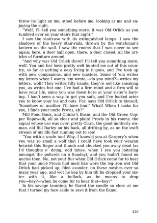 throw its light on me, stood before me, looking at me and en-
joying the sight.
“Wolf, I’ll tell you something more. It was Old Orlick as you
tumbled over on your stairs that night.”
I saw the staircase with its extinguished lamps. I saw the
shadows of the heavy stair-rails, thrown by the watchman’s
lantern on the wall. I saw the rooms that I was never to see
again; here, a door half open; there, a door closed; all the art-
icles of furniture around.
“And why was Old Orlick there? I’ll tell you something more,
wolf. You and her have pretty well hunted me out of this coun-
try, so far as getting a easy living in it goes, and I’ve took up
with new companions, and new masters. Some of ’em writes
my letters when I wants ’em wrote,—do you mind?—writes my
letters, wolf! They writes fifty hands; they’re not like sneaking
you, as writes but one. I’ve had a firm mind and a firm will to
have your life, since you was down here at your sister’s bury-
ing. I han’t seen a way to get you safe, and I’ve looked arter
you to know your ins and outs. For, says Old Orlick to himself,
‘Somehow or another I’ll have him!’ What! When I looks for
you, I finds your uncle Provis, eh?”
Mill Pond Bank, and Chinks’s Basin, and the Old Green Cop-
per Ropewalk, all so clear and plain! Provis in his rooms, the
signal whose use was over, pretty Clara, the good motherly wo-
man, old Bill Barley on his back, all drifting by, as on the swift
stream of my life fast running out to sea!
“You with a uncle too! Why, I know’d you at Gargery’s when
you was so small a wolf that I could have took your weazen
betwixt this finger and thumb and chucked you away dead (as
I’d thoughts o’ doing, odd times, when I see you loitering
amongst the pollards on a Sunday), and you hadn’t found no
uncles then. No, not you! But when Old Orlick come for to hear
that your uncle Provis had most like wore the leg-iron wot Old
Orlick had picked up, filed asunder, on these meshes ever so
many year ago, and wot he kep by him till he dropped your sis-
ter with it, like a bullock, as he means to drop
you—hey?—when he come for to hear that—hey?”
In his savage taunting, he flared the candle so close at me
that I turned my face aside to save it from the flame.
439
 