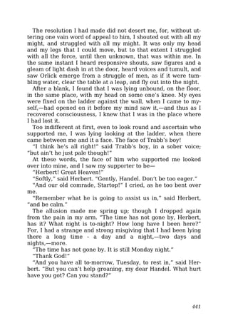 The resolution I had made did not desert me, for, without ut-
tering one vain word of appeal to him, I shouted out with all my
might, and struggled with all my might. It was only my head
and my legs that I could move, but to that extent I struggled
with all the force, until then unknown, that was within me. In
the same instant I heard responsive shouts, saw figures and a
gleam of light dash in at the door, heard voices and tumult, and
saw Orlick emerge from a struggle of men, as if it were tum-
bling water, clear the table at a leap, and fly out into the night.
After a blank, I found that I was lying unbound, on the floor,
in the same place, with my head on some one’s knee. My eyes
were fixed on the ladder against the wall, when I came to my-
self,—had opened on it before my mind saw it,—and thus as I
recovered consciousness, I knew that I was in the place where
I had lost it.
Too indifferent at first, even to look round and ascertain who
supported me, I was lying looking at the ladder, when there
came between me and it a face. The face of Trabb’s boy!
“I think he’s all right!” said Trabb’s boy, in a sober voice;
“but ain’t he just pale though!”
At these words, the face of him who supported me looked
over into mine, and I saw my supporter to be—
“Herbert! Great Heaven!”
“Softly,” said Herbert. “Gently, Handel. Don’t be too eager.”
“And our old comrade, Startop!” I cried, as he too bent over
me.
“Remember what he is going to assist us in,” said Herbert,
“and be calm.”
The allusion made me spring up; though I dropped again
from the pain in my arm. “The time has not gone by, Herbert,
has it? What night is to-night? How long have I been here?”
For, I had a strange and strong misgiving that I had been lying
there a long time - a day and a night,—two days and
nights,—more.
“The time has not gone by. It is still Monday night.”
“Thank God!”
“And you have all to-morrow, Tuesday, to rest in,” said Her-
bert. “But you can’t help groaning, my dear Handel. What hurt
have you got? Can you stand?”
441
 