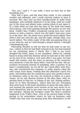 “Yes, yes,” said I, “I can walk. I have no hurt but in this
throbbing arm.”
They laid it bare, and did what they could. It was violently
swollen and inflamed, and I could scarcely endure to have it
touched. But, they tore up their handkerchiefs to make fresh
bandages, and carefully replaced it in the sling, until we could
get to the town and obtain some cooling lotion to put upon it.
In a little while we had shut the door of the dark and empty
sluice-house, and were passing through the quarry on our way
back. Trabb’s boy—Trabb’s overgrown young man now—went
before us with a lantern, which was the light I had seen come
in at the door. But, the moon was a good two hours higher than
when I had last seen the sky, and the night, though rainy, was
much lighter. The white vapor of the kiln was passing from us
as we went by, and as I had thought a prayer before, I thought
a thanksgiving now.
Entreating Herbert to tell me how he had come to my res-
cue,—which at first he had flatly refused to do, but had insisted
on my remaining quiet,—I learnt that I had in my hurry
dropped the letter, open, in our chambers, where he, coming
home to bring with him Startop whom he had met in the street
on his way to me, found it, very soon after I was gone. Its tone
made him uneasy, and the more so because of the inconsist-
ency between it and the hasty letter I had left for him. His un-
easiness increasing instead of subsiding, after a quarter of an
hour’s consideration, he set off for the coach-office with Star-
top, who volunteered his company, to make inquiry when the
next coach went down. Finding that the afternoon coach was
gone, and finding that his uneasiness grew into positive alarm,
as obstacles came in his way, he resolved to follow in a post-
chaise. So he and Startop arrived at the Blue Boar, fully ex-
pecting there to find me, or tidings of me; but, finding neither,
went on to Miss Havisham’s, where they lost me. Hereupon
they went back to the hotel (doubtless at about the time when I
was hearing the popular local version of my own story) to re-
fresh themselves and to get some one to guide them out upon
the marshes. Among the loungers under the Boar’s archway
happened to be Trabb’s Boy,—true to his ancient habit of hap-
pening to be everywhere where he had no business,—and
Trabb’s boy had seen me passing from Miss Havisham’s in the
442
 
