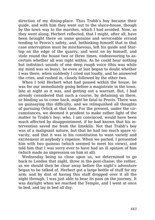direction of my dining-place. Thus Trabb’s boy became their
guide, and with him they went out to the sluice-house, though
by the town way to the marshes, which I had avoided. Now, as
they went along, Herbert reflected, that I might, after all, have
been brought there on some genuine and serviceable errand
tending to Provis’s safety, and, bethinking himself that in that
case interruption must be mischievous, left his guide and Star-
top on the edge of the quarry, and went on by himself, and
stole round the house two or three times, endeavouring to as-
certain whether all was right within. As he could hear nothing
but indistinct sounds of one deep rough voice (this was while
my mind was so busy), he even at last began to doubt whether
I was there, when suddenly I cried out loudly, and he answered
the cries, and rushed in, closely followed by the other two.
When I told Herbert what had passed within the house, he
was for our immediately going before a magistrate in the town,
late at night as it was, and getting out a warrant. But, I had
already considered that such a course, by detaining us there,
or binding us to come back, might be fatal to Provis. There was
no gainsaying this difficulty, and we relinquished all thoughts
of pursuing Orlick at that time. For the present, under the cir-
cumstances, we deemed it prudent to make rather light of the
matter to Trabb’s boy; who, I am convinced, would have been
much affected by disappointment, if he had known that his in-
tervention saved me from the limekiln. Not that Trabb’s boy
was of a malignant nature, but that he had too much spare vi-
vacity, and that it was in his constitution to want variety and
excitement at anybody’s expense. When we parted, I presented
him with two guineas (which seemed to meet his views), and
told him that I was sorry ever to have had an ill opinion of him
(which made no impression on him at all).
Wednesday being so close upon us, we determined to go
back to London that night, three in the post-chaise; the rather,
as we should then be clear away before the night’s adventure
began to be talked of. Herbert got a large bottle of stuff for my
arm; and by dint of having this stuff dropped over it all the
night through, I was just able to bear its pain on the journey. It
was daylight when we reached the Temple, and I went at once
to bed, and lay in bed all day.
443
 