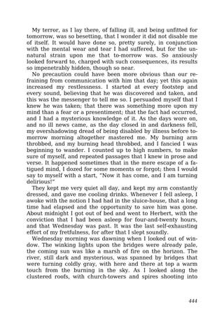 My terror, as I lay there, of falling ill, and being unfitted for
tomorrow, was so besetting, that I wonder it did not disable me
of itself. It would have done so, pretty surely, in conjunction
with the mental wear and tear I had suffered, but for the un-
natural strain upon me that to-morrow was. So anxiously
looked forward to, charged with such consequences, its results
so impenetrably hidden, though so near.
No precaution could have been more obvious than our re-
fraining from communication with him that day; yet this again
increased my restlessness. I started at every footstep and
every sound, believing that he was discovered and taken, and
this was the messenger to tell me so. I persuaded myself that I
knew he was taken; that there was something more upon my
mind than a fear or a presentiment; that the fact had occurred,
and I had a mysterious knowledge of it. As the days wore on,
and no ill news came, as the day closed in and darkness fell,
my overshadowing dread of being disabled by illness before to-
morrow morning altogether mastered me. My burning arm
throbbed, and my burning head throbbed, and I fancied I was
beginning to wander. I counted up to high numbers, to make
sure of myself, and repeated passages that I knew in prose and
verse. It happened sometimes that in the mere escape of a fa-
tigued mind, I dozed for some moments or forgot; then I would
say to myself with a start, “Now it has come, and I am turning
delirious!”
They kept me very quiet all day, and kept my arm constantly
dressed, and gave me cooling drinks. Whenever I fell asleep, I
awoke with the notion I had had in the sluice-house, that a long
time had elapsed and the opportunity to save him was gone.
About midnight I got out of bed and went to Herbert, with the
conviction that I had been asleep for four-and-twenty hours,
and that Wednesday was past. It was the last self-exhausting
effort of my fretfulness, for after that I slept soundly.
Wednesday morning was dawning when I looked out of win-
dow. The winking lights upon the bridges were already pale,
the coming sun was like a marsh of fire on the horizon. The
river, still dark and mysterious, was spanned by bridges that
were turning coldly gray, with here and there at top a warm
touch from the burning in the sky. As I looked along the
clustered roofs, with church-towers and spires shooting into
444
 