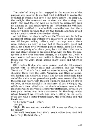 The relief of being at last engaged in the execution of the
purpose was so great to me that I felt it difficult to realize the
condition in which I had been a few hours before. The crisp air,
the sunlight, the movement on the river, and the moving river
itself,—the road that ran with us, seeming to sympathize with
us, animate us, and encourage us on,—freshened me with new
hope. I felt mortified to be of so little use in the boat; but, there
were few better oarsmen than my two friends, and they rowed
with a steady stroke that was to last all day.
At that time, the steam-traffic on the Thames was far below
its present extent, and watermen’s boats were far more numer-
ous. Of barges, sailing colliers, and coasting-traders, there
were perhaps, as many as now; but of steam-ships, great and
small, not a tithe or a twentieth part so many. Early as it was,
there were plenty of scullers going here and there that morn-
ing, and plenty of barges dropping down with the tide; the nav-
igation of the river between bridges, in an open boat, was a
much easier and commoner matter in those days than it is in
these; and we went ahead among many skiffs and wherries
briskly.
Old London Bridge was soon passed, and old Billingsgate
Market with its oyster-boats and Dutchmen, and the White
Tower and Traitor’s Gate, and we were in among the tiers of
shipping. Here were the Leith, Aberdeen, and Glasgow steam-
ers, loading and unloading goods, and looking immensely high
out of the water as we passed alongside; here, were colliers by
the score and score, with the coal-whippers plunging off stages
on deck, as counterweights to measures of coal swinging up,
which were then rattled over the side into barges; here, at her
moorings was to-morrow’s steamer for Rotterdam, of which we
took good notice; and here to-morrow’s for Hamburg, under
whose bowsprit we crossed. And now I, sitting in the stern,
could see, with a faster beating heart, Mill Pond Bank and Mill
Pond stairs.
“Is he there?” said Herbert.
“Not yet.”
“Right! He was not to come down till he saw us. Can you see
his signal?”
“Not well from here; but I think I see it.—Now I see him! Pull
both. Easy, Herbert. Oars!”
447
 