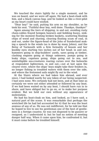 We touched the stairs lightly for a single moment, and he
was on board, and we were off again. He had a boat-cloak with
him, and a black canvas bag; and he looked as like a river-pilot
as my heart could have wished.
“Dear boy!” he said, putting his arm on my shoulder, as he
took his seat. “Faithful dear boy, well done. Thankye, thankye!”
Again among the tiers of shipping, in and out, avoiding rusty
chain-cables frayed hempen hawsers and bobbing buoys, sink-
ing for the moment floating broken baskets, scattering floating
chips of wood and shaving, cleaving floating scum of coal, in
and out, under the figure-head of the John of Sunderland mak-
ing a speech to the winds (as is done by many Johns), and the
Betsy of Yarmouth with a firm formality of bosom and her
knobby eyes starting two inches out of her head; in and out,
hammers going in ship-builders’ yards, saws going at timber,
clashing engines going at things unknown, pumps going in
leaky ships, capstans going, ships going out to sea, and
unintelligible sea-creatures roaring curses over the bulwarks
at respondent lightermen, in and out,—out at last upon the
clearer river, where the ships’ boys might take their fenders in,
no longer fishing in troubled waters with them over the side,
and where the festooned sails might fly out to the wind.
At the Stairs where we had taken him abroad, and ever
since, I had looked warily for any token of our being suspected.
I had seen none. We certainly had not been, and at that time as
certainly we were not either attended or followed by any boat.
If we had been waited on by any boat, I should have run in to
shore, and have obliged her to go on, or to make her purpose
evident. But we held our own without any appearance of
molestation.
He had his boat-cloak on him, and looked, as I have said, a
natural part of the scene. It was remarkable (but perhaps the
wretched life he had led accounted for it) that he was the least
anxious of any of us. He was not indifferent, for he told me that
he hoped to live to see his gentleman one of the best of gentle-
men in a foreign country; he was not disposed to be passive or
resigned, as I understood it; but he had no notion of meeting
danger half way. When it came upon him, he confronted it, but
it must come before he troubled himself.
448
 