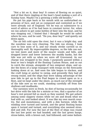 “Not a bit on it, dear boy! It comes of flowing on so quiet,
and of that there rippling at the boat’s head making a sort of a
Sunday tune. Maybe I’m a growing a trifle old besides.”
He put his pipe back in his mouth with an undisturbed ex-
pression of face, and sat as composed and contented as if we
were already out of England. Yet he was as submissive to a
word of advice as if he had been in constant terror; for, when
we ran ashore to get some bottles of beer into the boat, and he
was stepping out, I hinted that I thought he would be safest
where he was, and he said. “Do you, dear boy?” and quietly sat
down again.
The air felt cold upon the river, but it was a bright day, and
the sunshine was very cheering. The tide ran strong, I took
care to lose none of it, and our steady stroke carried us on
thoroughly well. By imperceptible degrees, as the tide ran out,
we lost more and more of the nearer woods and hills, and
dropped lower and lower between the muddy banks, but the
tide was yet with us when we were off Gravesend. As our
charge was wrapped in his cloak, I purposely passed within a
boat or two’s length of the floating Custom House, and so out
to catch the stream, alongside of two emigrant ships, and un-
der the bows of a large transport with troops on the forecastle
looking down at us. And soon the tide began to slacken, and
the craft lying at anchor to swing, and presently they had all
swung round, and the ships that were taking advantage of the
new tide to get up to the Pool began to crowd upon us in a
fleet, and we kept under the shore, as much out of the strength
of the tide now as we could, standing carefully off from low
shallows and mudbanks.
Our oarsmen were so fresh, by dint of having occasionally let
her drive with the tide for a minute or two, that a quarter of an
hour’s rest proved full as much as they wanted. We got ashore
among some slippery stones while we ate and drank what we
had with us, and looked about. It was like my own marsh coun-
try, flat and monotonous, and with a dim horizon; while the
winding river turned and turned, and the great floating buoys
upon it turned and turned, and everything else seemed stran-
ded and still. For now the last of the fleet of ships was round
the last low point we had headed; and the last green barge,
straw-laden, with a brown sail, had followed; and some ballast-
450
 